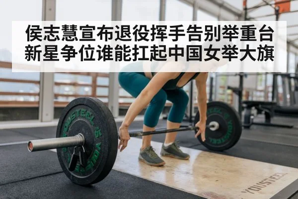 侯志慧宣布退役挥手告别举重台 新星争位谁能扛起中国女举大旗
